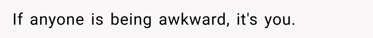 If anyone is being awkward, it's you.