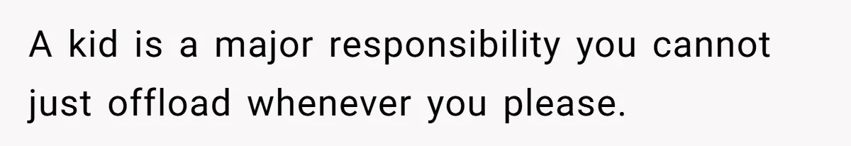 A kid is a major responsibility you cannot just offload whenever you please.