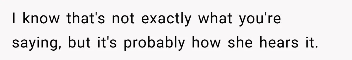 I know that's not exactly what you're saying, but it's probably how she hears it.