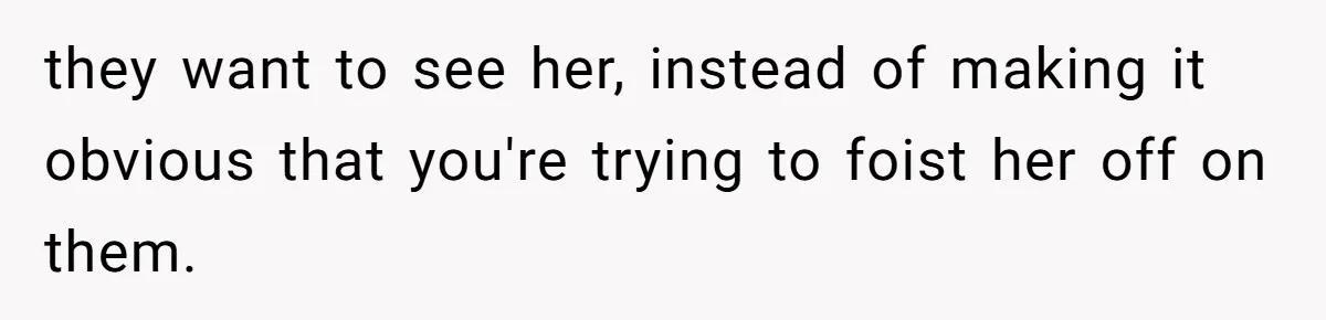 they want to see her, instead of making it obvious that you're trying to foist her off on them.