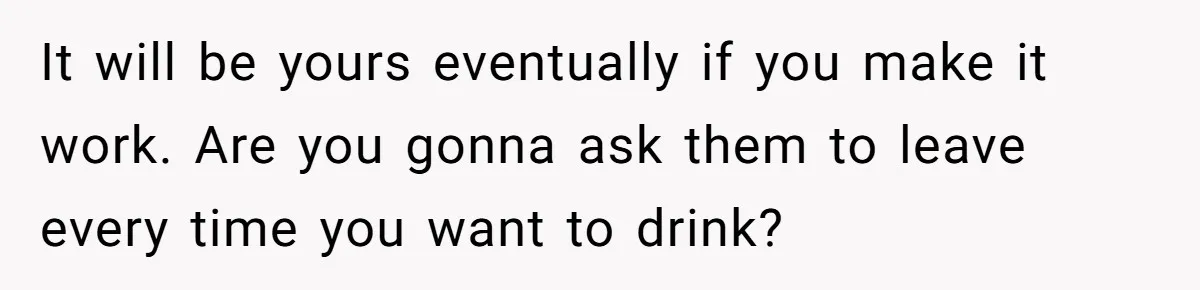 It will be yours eventually if you make it work. Are you gonna ask them to leave every time you want to drink?