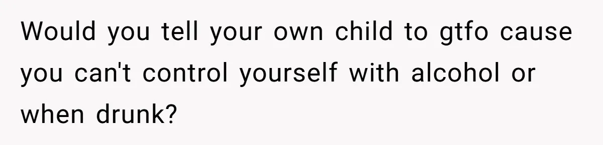 Would you tell your own child to gtfo cause you can't control yourself with alcohol or when drunk?