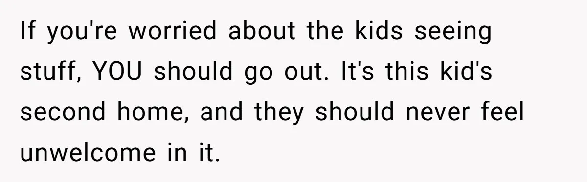 If you're worried about the kids seeing stuff, YOU should go out. It's this kid's second home, and they should never feel unwelcome in it.