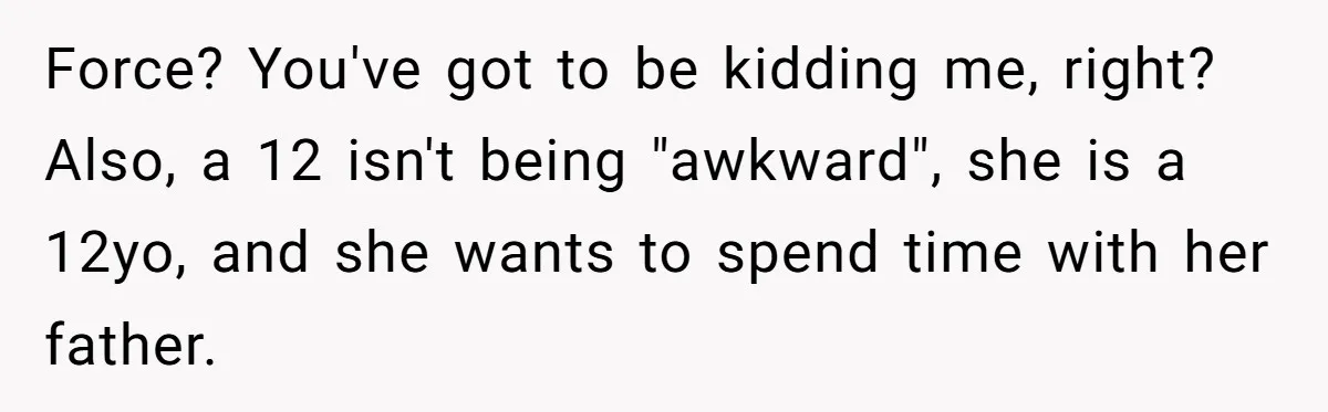 Force? You've got to be kidding me, right? Also, a 12 isn't being "awkward", she is a 12yo, and she wants to spend time with her father.
