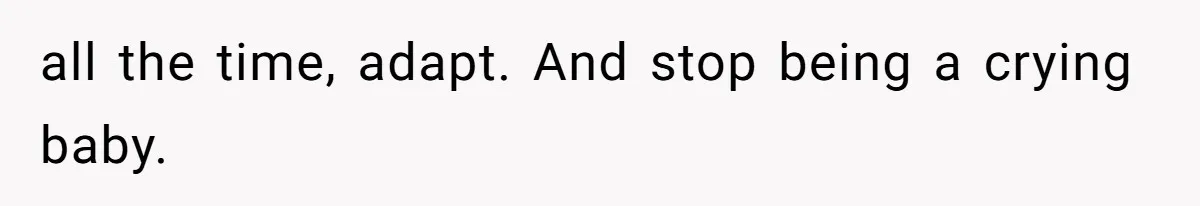all the time, adapt. And stop being a crying baby. ​