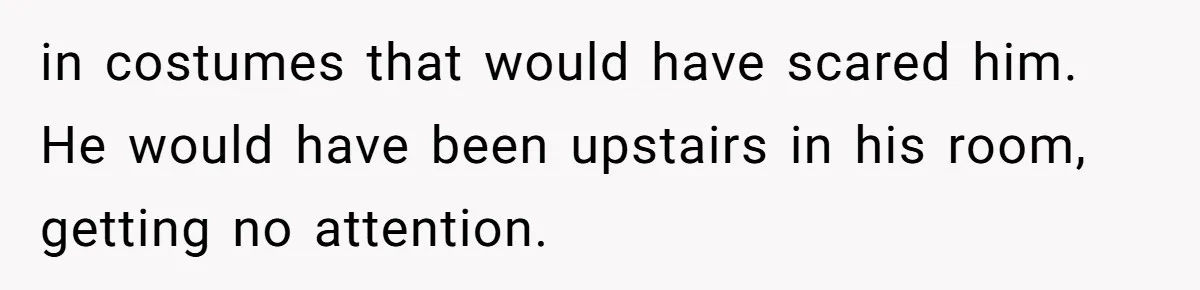 in costumes that would have scared him. He would have been upstairs in his room, getting no attention.