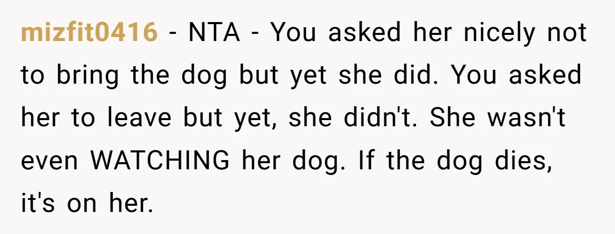 mizfit0416 − NTA - You asked her nicely not to bring the dog but yet she did. You asked her to leave but yet, she didn't. She wasn't even WATCHING...