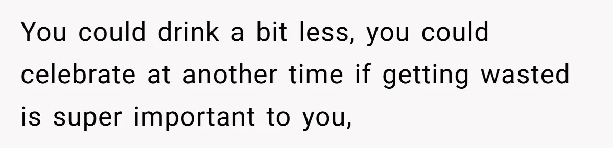You could drink a bit less, you could celebrate at another time if getting wasted is super important to you,