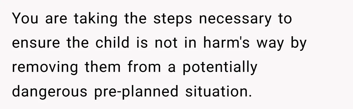You are taking the steps necessary to ensure the child is not in harm's way by removing them from a potentially dangerous pre-planned situation.