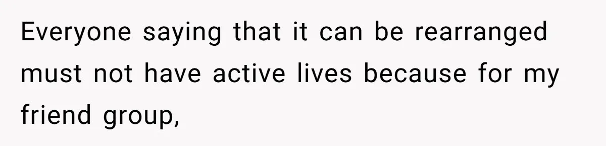 Everyone saying that it can be rearranged must not have active lives because for my friend group,