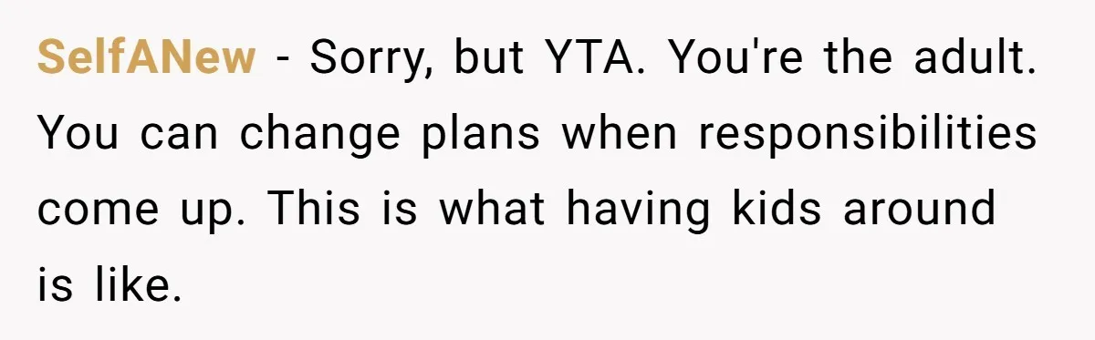 SelfANew − Sorry, but YTA. You're the adult. You can change plans when responsibilities come up. This is what having kids around is like.