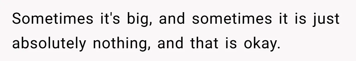 Sometimes it's big, and sometimes it is just absolutely nothing, and that is okay.
