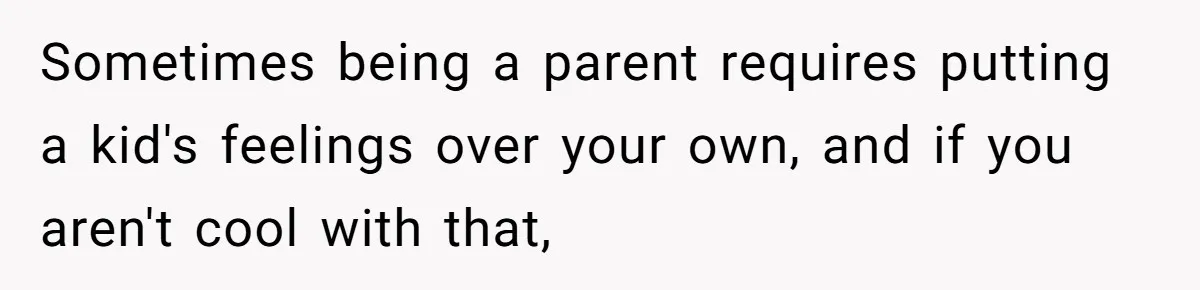 Sometimes being a parent requires putting a kid's feelings over your own, and if you aren't cool with that,