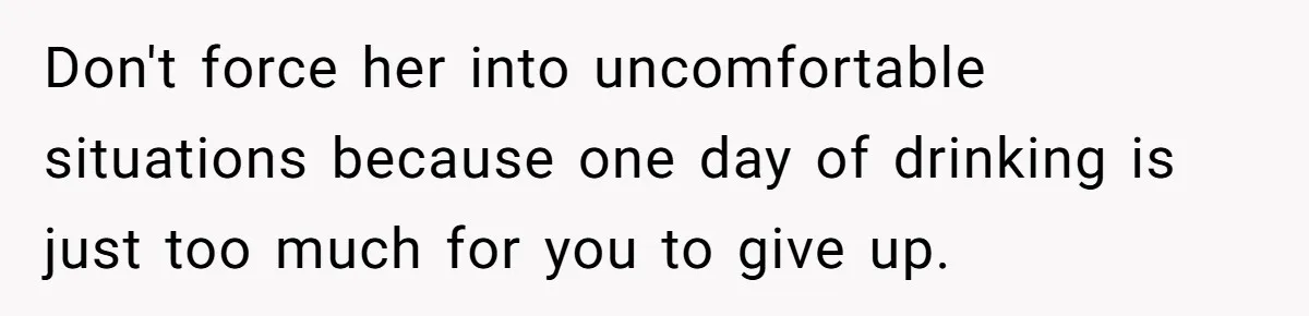 Don't force her into uncomfortable situations because one day of drinking is just too much for you to give up.