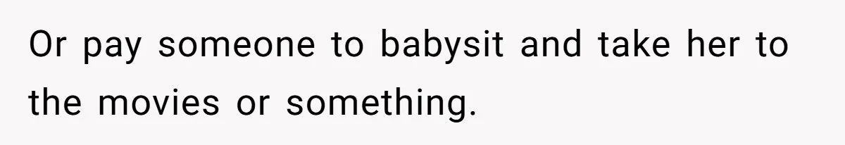 Or pay someone to babysit and take her to the movies or something.