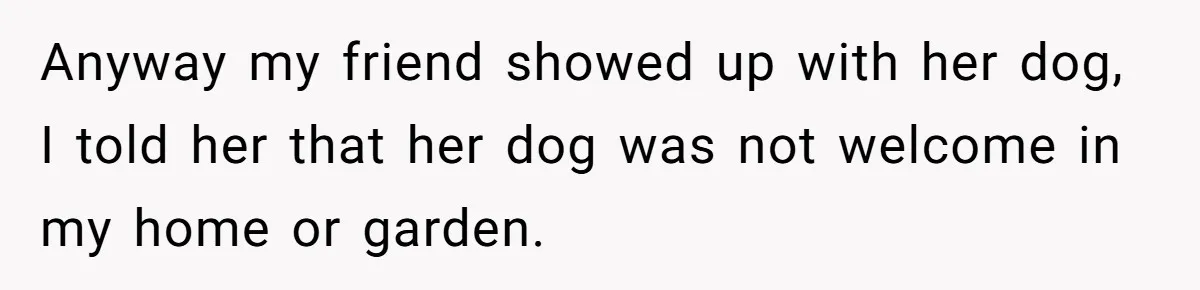 Anyway my friend showed up with her dog, I told her that her dog was not welcome in my home or garden.