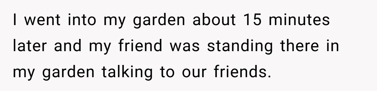 I went into my garden about 15 minutes later and my friend was standing there in my garden talking to our friends.