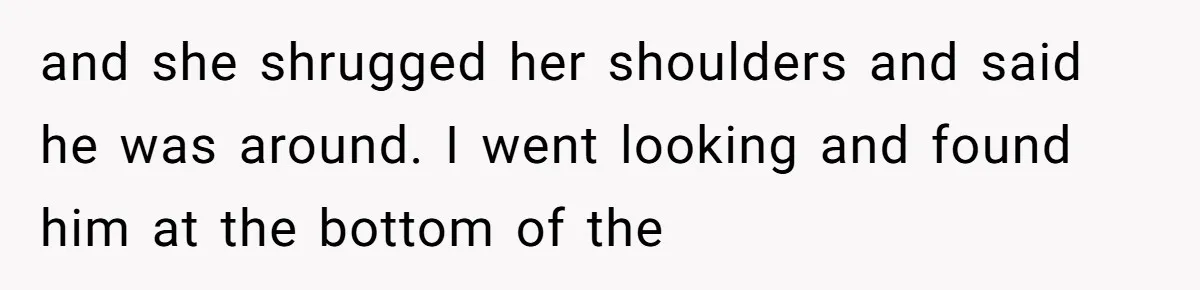 and she shrugged her shoulders and said he was around. I went looking and found him at the bottom of the