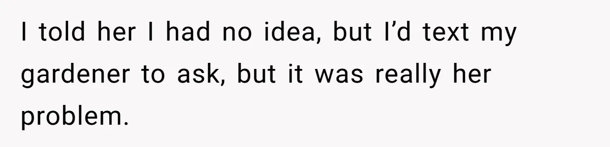 I told her I had no idea, but I’d text my gardener to ask, but it was really her problem.