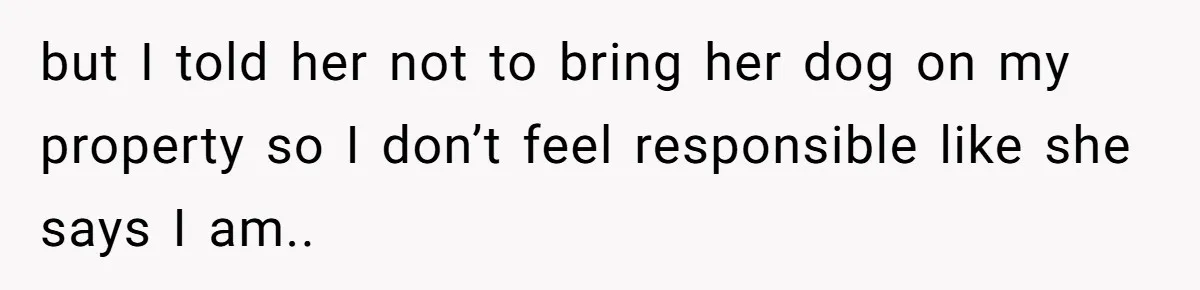 but I told her not to bring her dog on my property so I don’t feel responsible like she says I am..
