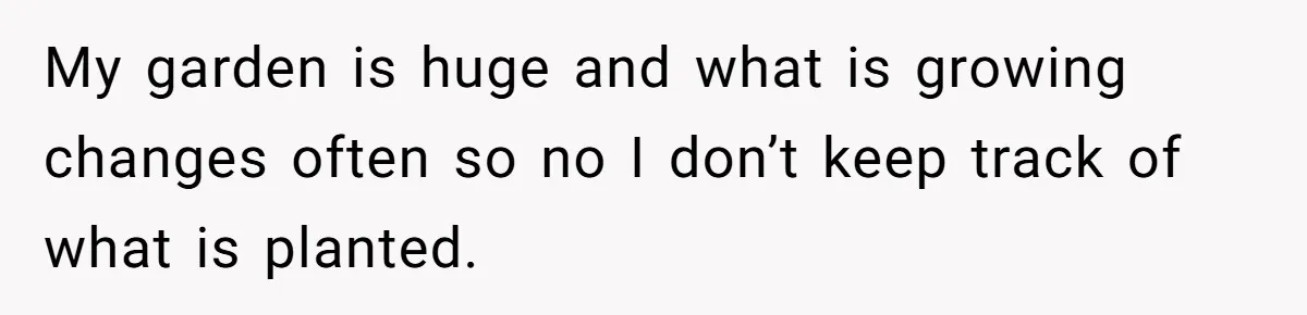 My garden is huge and what is growing changes often so no I don’t keep track of what is planted.