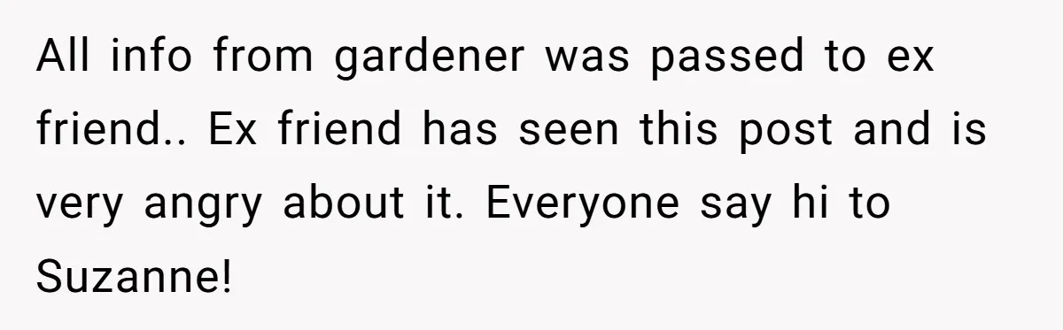 All info from gardener was passed to ex friend.. Ex friend has seen this post and is very angry about it. Everyone say hi to Suzanne!