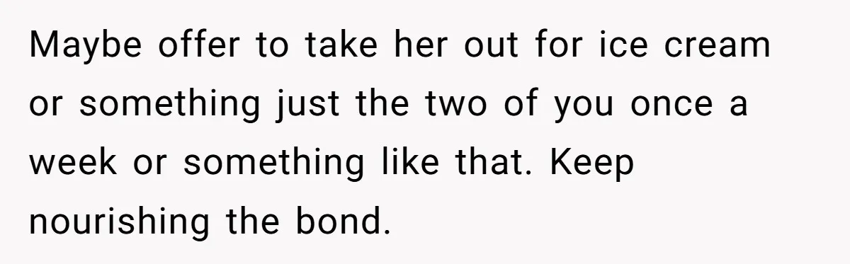 Maybe offer to take her out for ice cream or something just the two of you once a week or something like that. Keep nourishing the bond.
