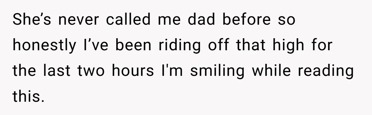 She’s never called me dad before so honestly I’ve been riding off that high for the last two hours I'm smiling while reading this.