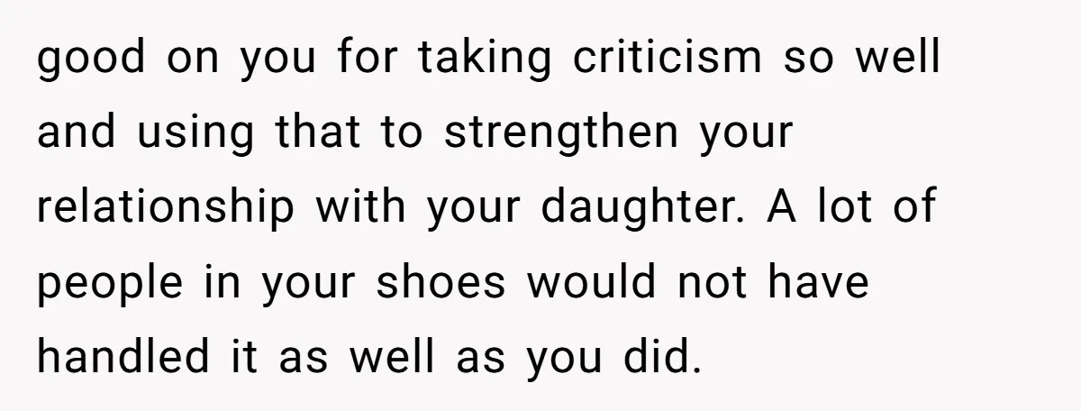 good on you for taking criticism so well and using that to strengthen your relationship with your daughter. A lot of people in your shoes would not have handled it...