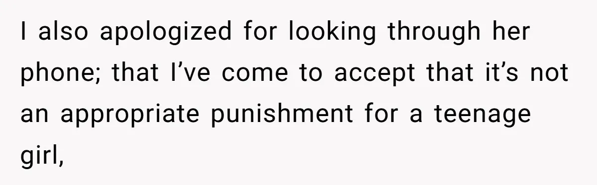 I also apologized for looking through her phone; that I’ve come to accept that it’s not an appropriate punishment for a teenage girl,