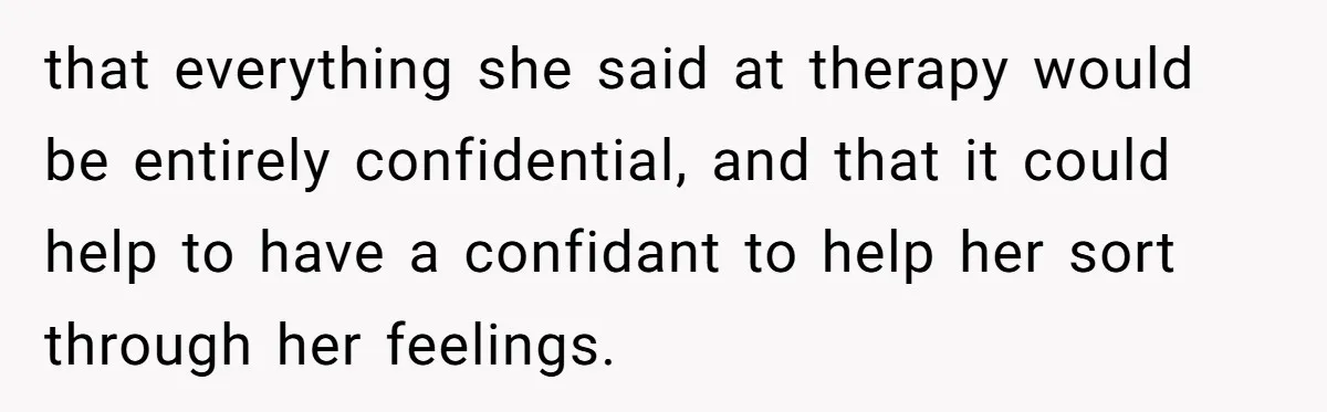 that everything she said at therapy would be entirely confidential, and that it could help to have a confidant to help her sort through her feelings.