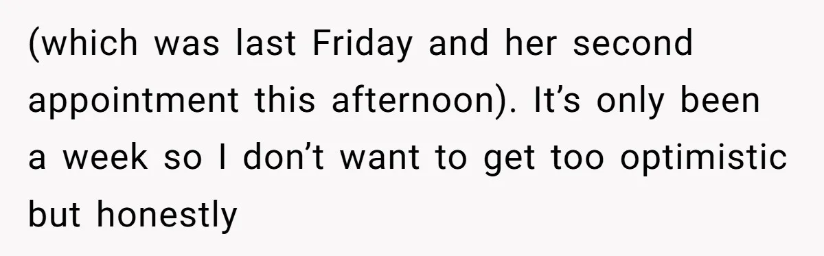 (which was last Friday and her second appointment this afternoon). It’s only been a week so I don’t want to get too optimistic but honestly