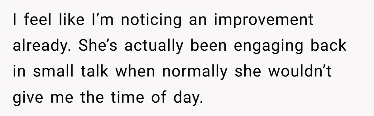 I feel like I’m noticing an improvement already. She’s actually been engaging back in small talk when normally she wouldn’t give me the time of day.