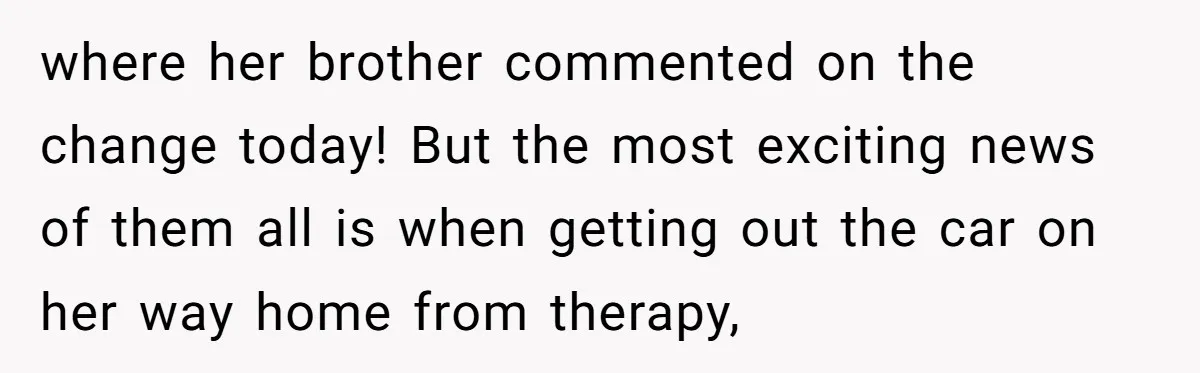 where her brother commented on the change today! But the most exciting news of them all is when getting out the car on her way home from therapy,