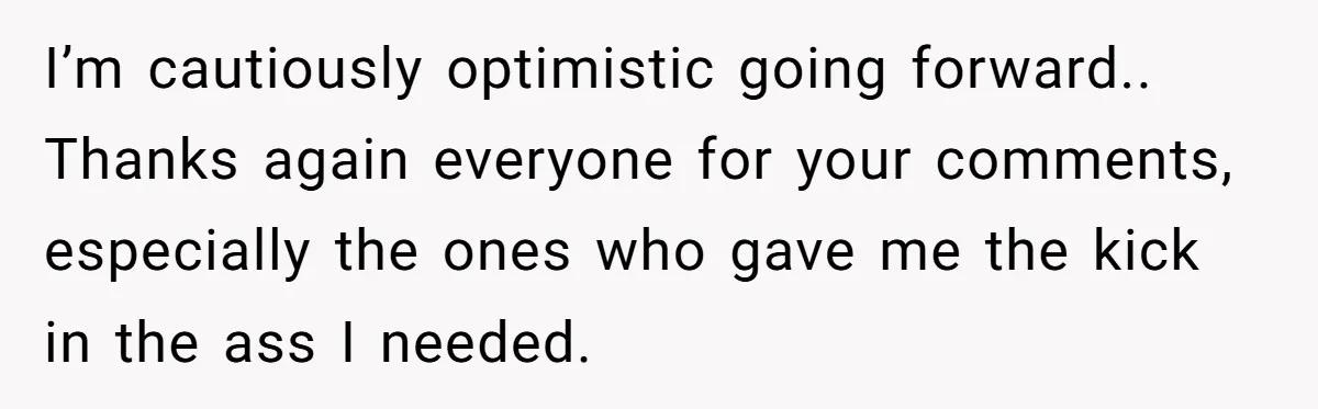 I’m cautiously optimistic going forward.. Thanks again everyone for your comments, especially the ones who gave me the kick in the ass I needed.