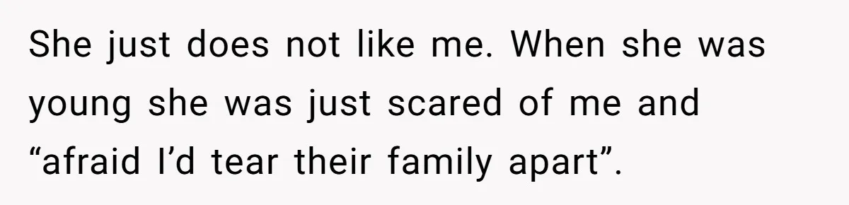She just does not like me. When she was young she was just scared of me and “afraid I’d tear their family apart”.