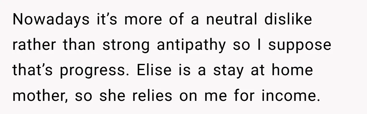 Nowadays it’s more of a neutral dislike rather than strong antipathy so I suppose that’s progress. Elise is a stay at home mother, so she relies on me for income.