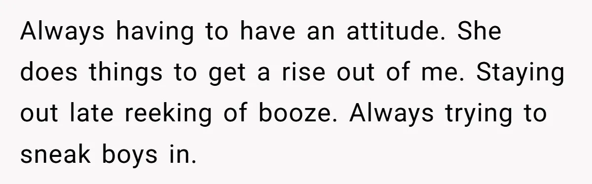 Always having to have an attitude. She does things to get a rise out of me. Staying out late reeking of booze. Always trying to sneak boys in.