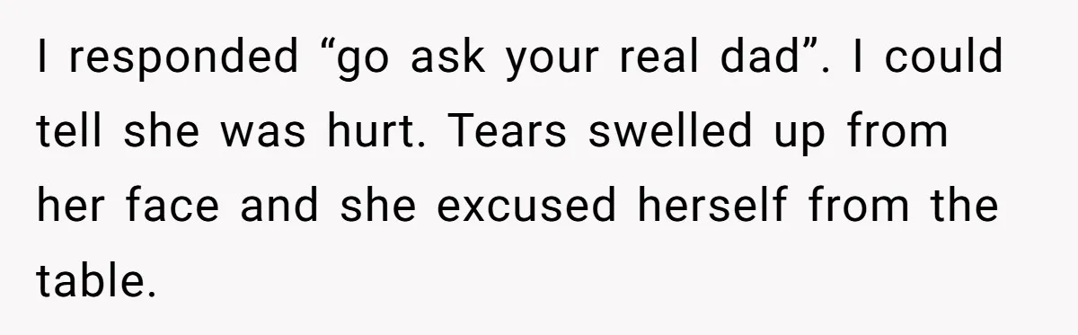 I responded “go ask your real dad”. I could tell she was hurt. Tears swelled up from her face and she excused herself from the table.