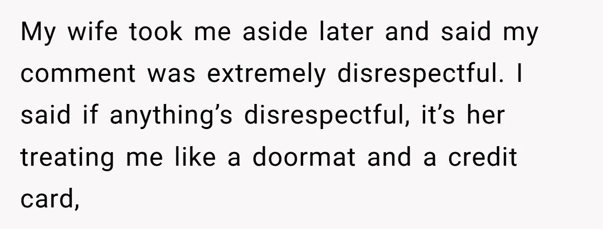 My wife took me aside later and said my comment was extremely disrespectful. I said if anything’s disrespectful, it’s her treating me like a doormat and a credit card,