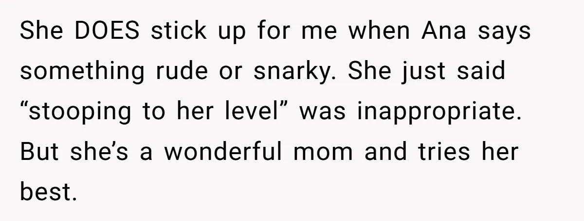 She DOES stick up for me when Ana says something rude or snarky. She just said “stooping to her level” was inappropriate. But she’s a wonderful mom and tries her...