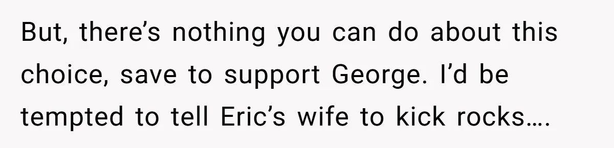 But, there’s nothing you can do about this choice, save to support George. I’d be tempted to tell Eric’s wife to kick rocks….