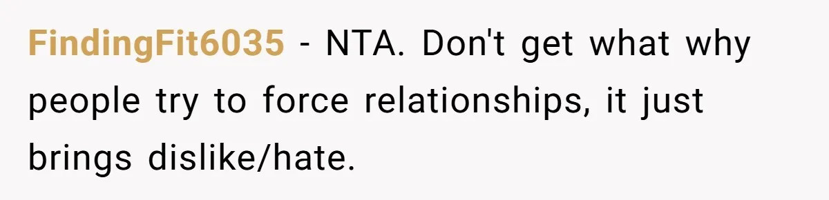 FindingFit6035 − NTA. Don't get what why people try to force relationships, it just brings dislike/hate.