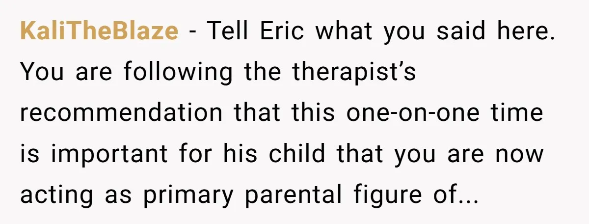 KaliTheBlaze − Tell Eric what you said here. You are following the therapist’s recommendation that this one-on-one time is important for his child that you are now acting as primary...