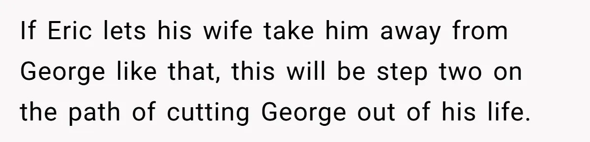 If Eric lets his wife take him away from George like that, this will be step two on the path of cutting George out of his life.