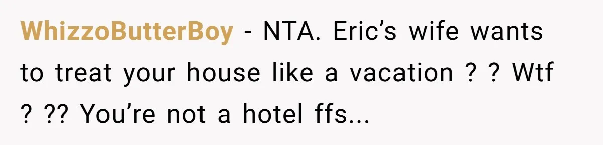 WhizzoButterBoy − NTA. Eric’s wife wants to treat your house like a vacation ? ? Wtf ? ?? You’re not a hotel ffs...
