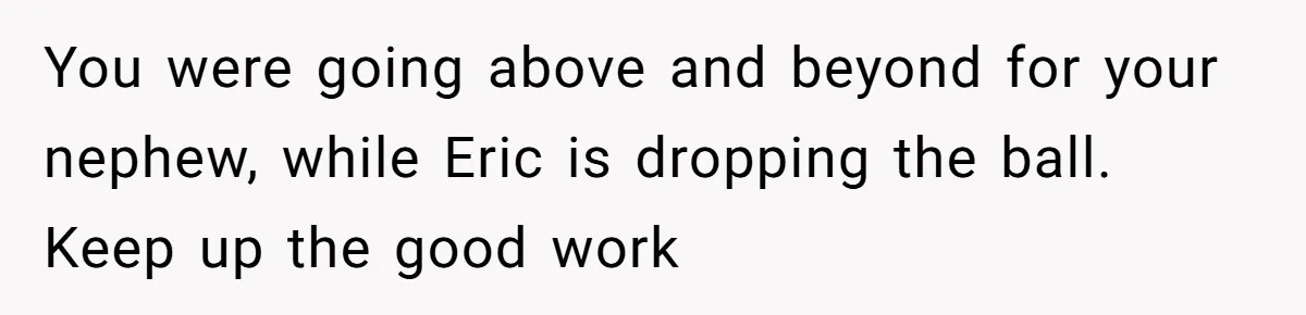 You were going above and beyond for your nephew, while Eric is dropping the ball. Keep up the good work