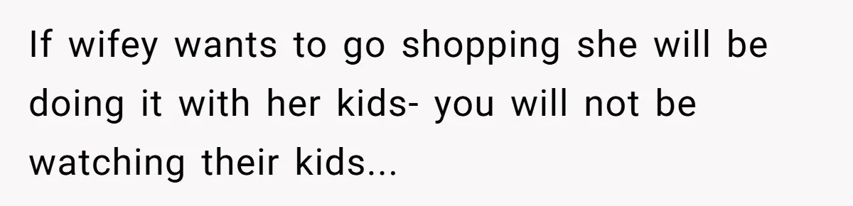 If wifey wants to go shopping she will be doing it with her kids- you will not be watching their kids...