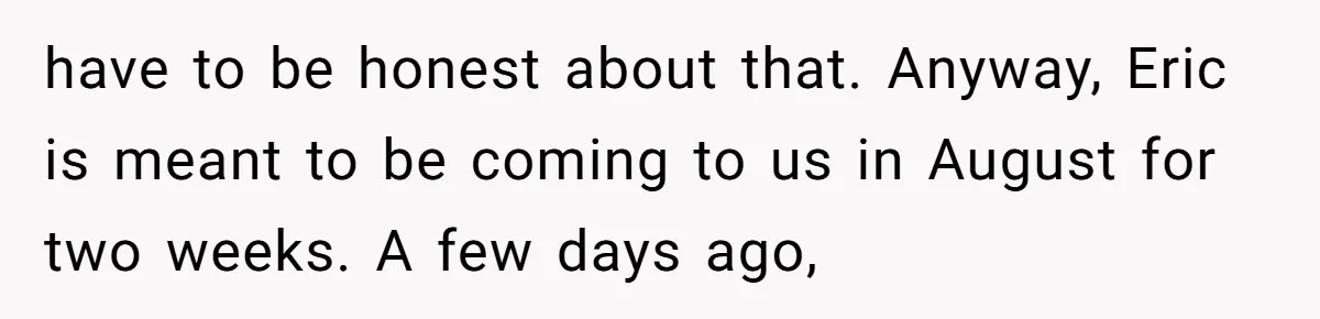 have to be honest about that. Anyway, Eric is meant to be coming to us in August for two weeks. A few days ago,