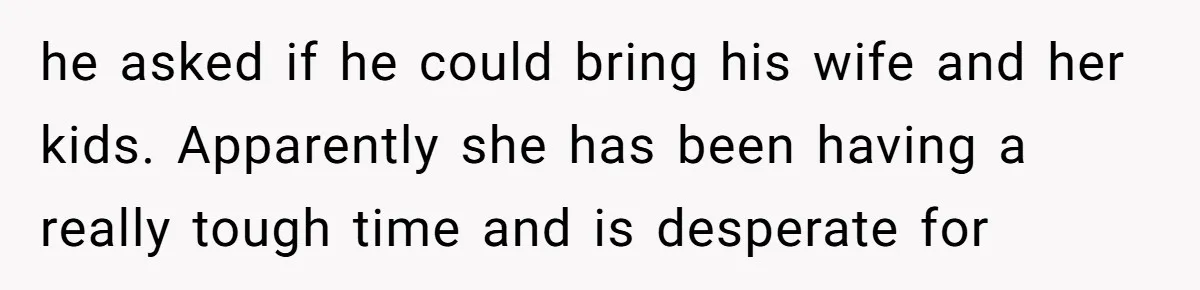 he asked if he could bring his wife and her kids. Apparently she has been having a really tough time and is desperate for